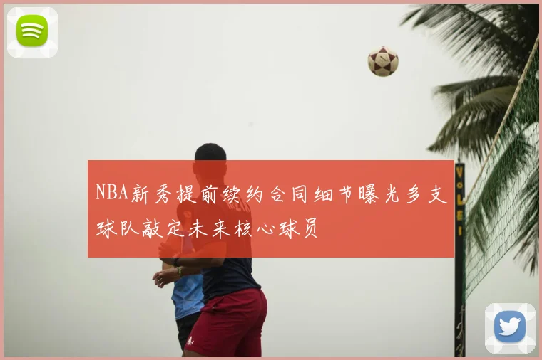 NBA新秀提前续约合同细节曝光多支球队敲定未来核心球员