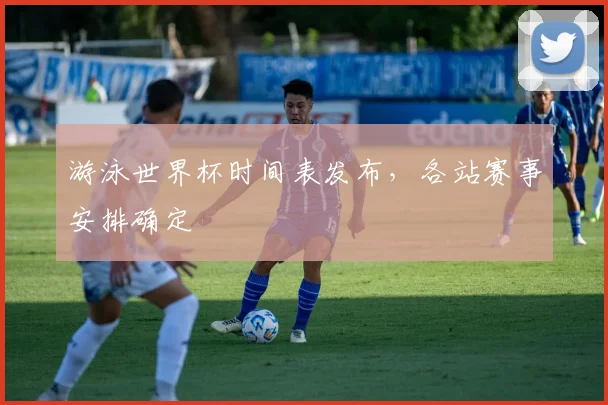 游泳世界杯时间表发布，各站赛事安排确定