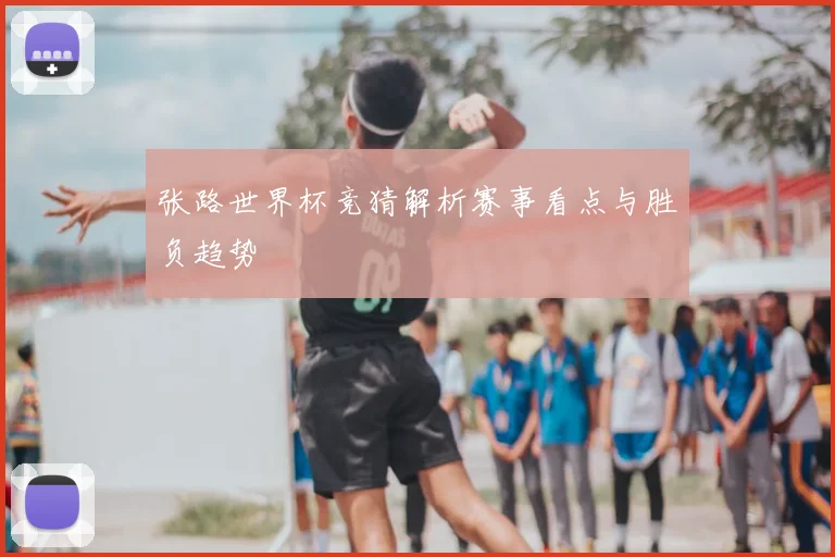 张路世界杯竞猜解析赛事看点与胜负趋势