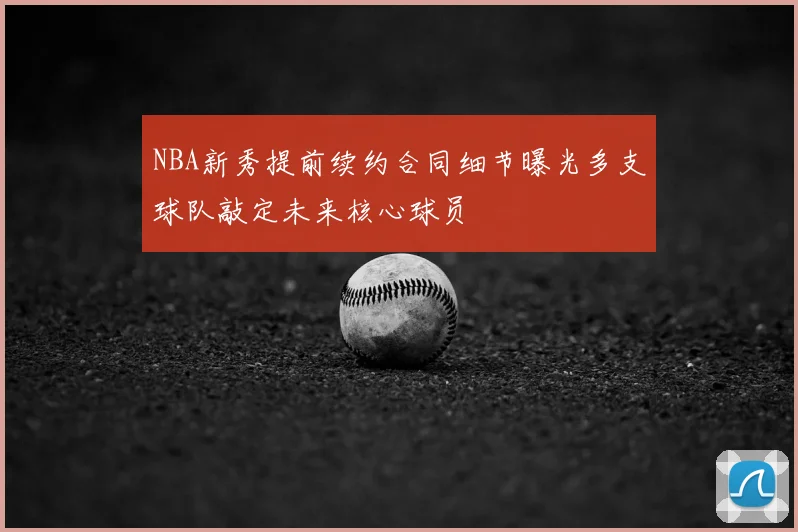 NBA新秀提前续约合同细节曝光多支球队敲定未来核心球员