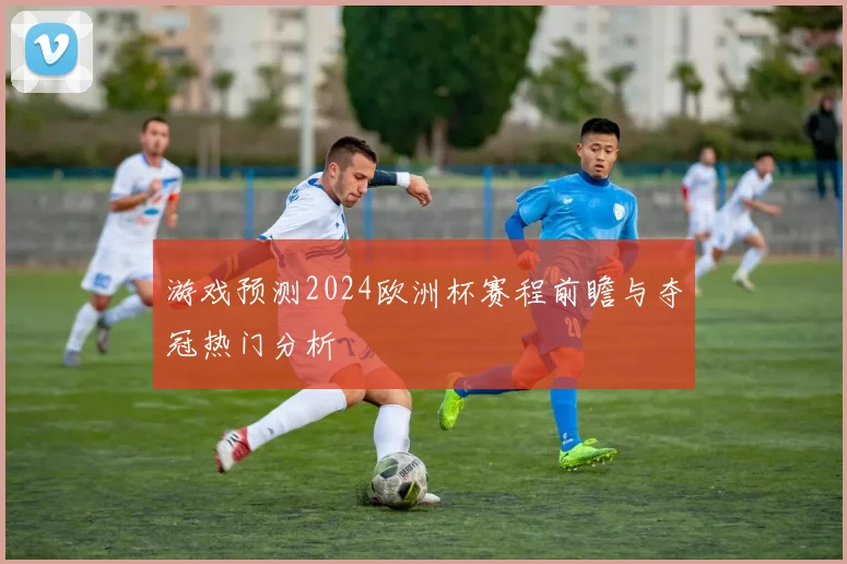 游戏预测2024欧洲杯赛程前瞻与夺冠热门分析