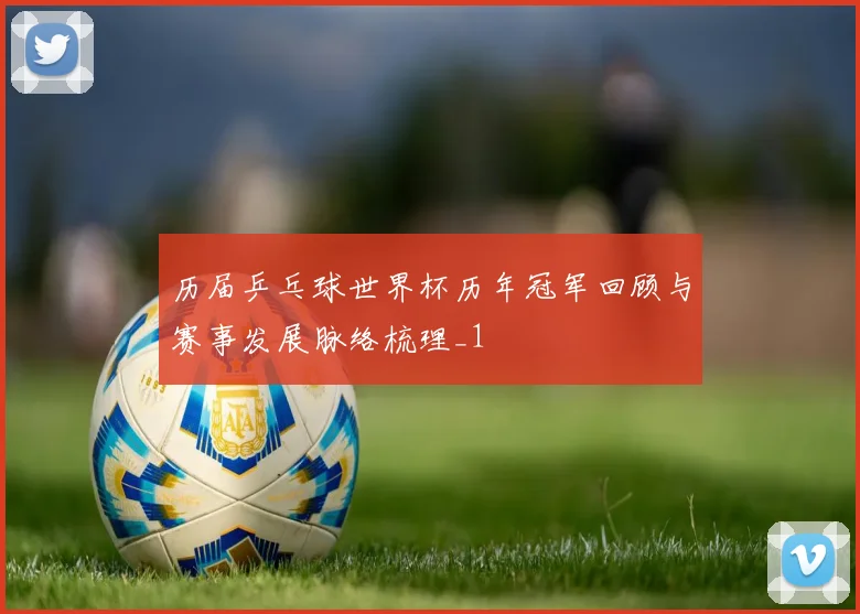历届乒乓球世界杯历年冠军回顾与赛事发展脉络梳理_1