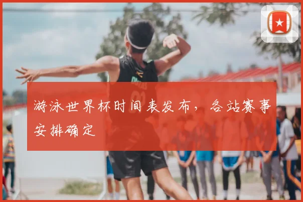 游泳世界杯时间表发布,各站赛事安排确定