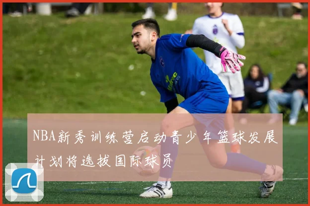 NBA新秀训练营启动青少年篮球发展计划将选拔国际球员