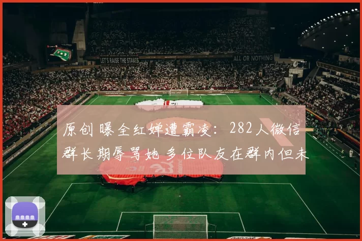 原创 曝全红婵遭霸凌：282人微信群长期辱骂她 多位队友在群内但未制止