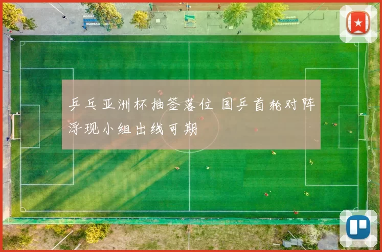 乒乓亚洲杯抽签落位 国乒首轮对阵浮现小组出线可期