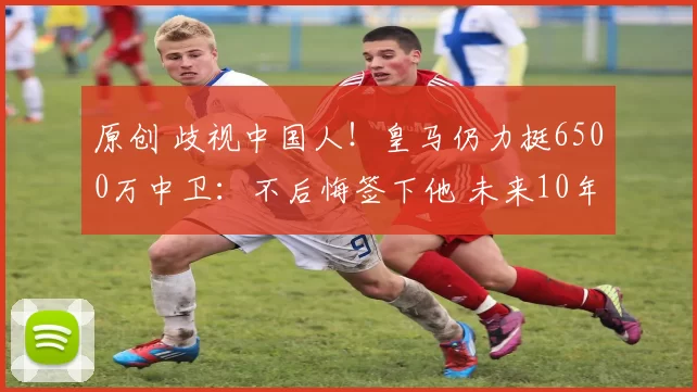 原创 歧视中国人！皇马仍力挺6500万中卫：不后悔签下他 未来10年得靠他