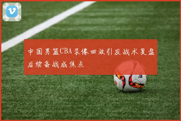 中国男篮CBA录像回放引发战术复盘后续备战成焦点