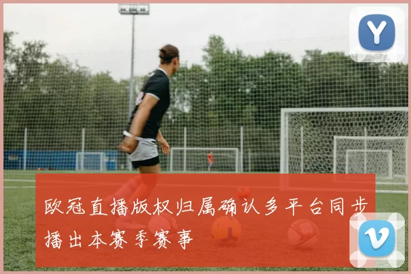 欧冠直播版权归属确认多平台同步播出本赛季赛事