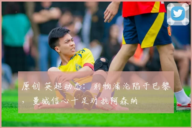 原创 英超动态：利物浦沦陷于巴黎，曼城信心十足对抗阿森纳