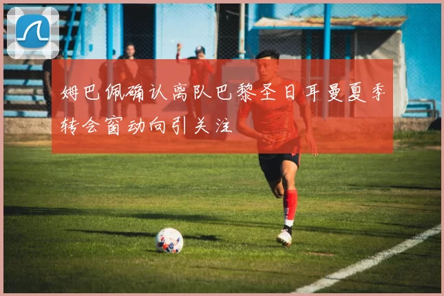 姆巴佩确认离队巴黎圣日耳曼夏季转会窗动向引关注