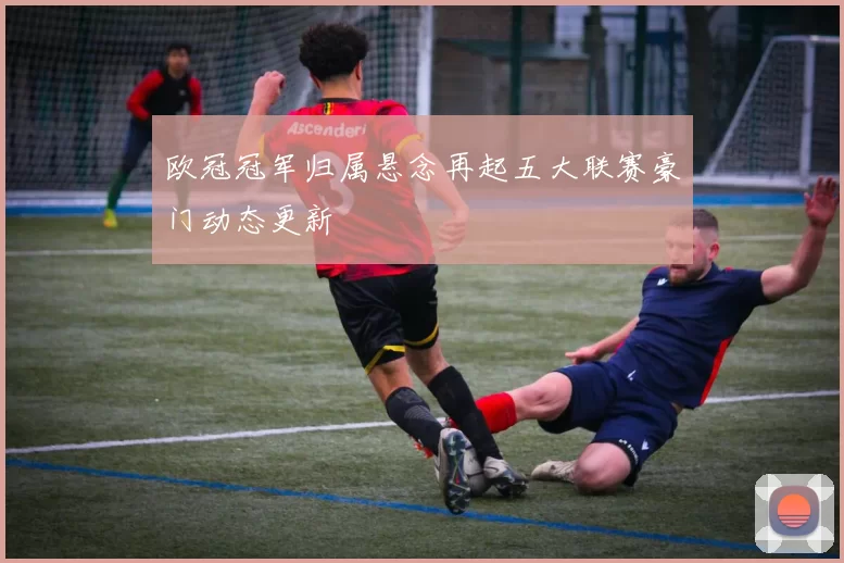 欧冠冠军归属悬念再起五大联赛豪门动态更新