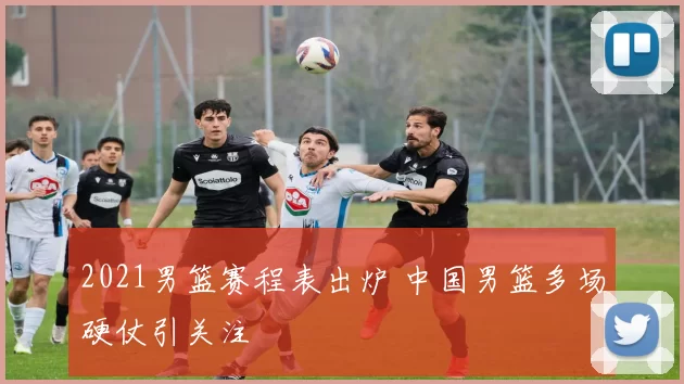 2021男篮赛程表出炉 中国男篮多场硬仗引关注