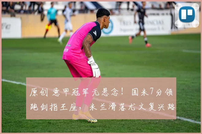 原创 意甲冠军无悬念！国米7分领跑剑指王座，米兰滑落尤文复兴路漫漫