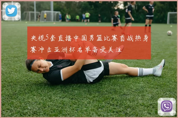 央视5套直播中国男篮比赛首战热身赛冲击亚洲杯名单备受关注