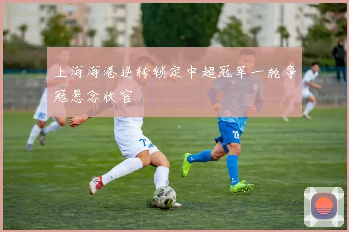 上海海港逆转锁定中超冠军一轮争冠悬念收官