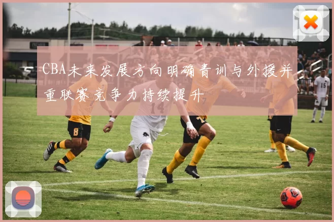 CBA未来发展方向明确青训与外援并重联赛竞争力持续提升