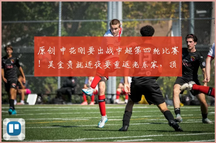 原创 申花刚要出战中超第四轮比赛！吴金贵就连夜要重返老东家，顶替下课的斯卢茨基